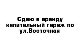 Сдаю в аренду капитальный гараж по ул.Восточная 